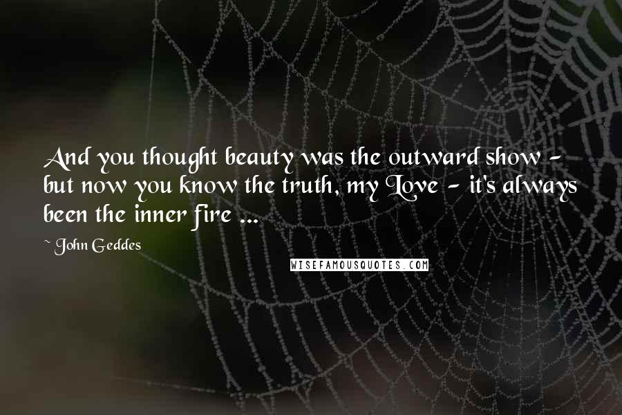 John Geddes Quotes: And you thought beauty was the outward show - but now you know the truth, my Love - it's always been the inner fire ...