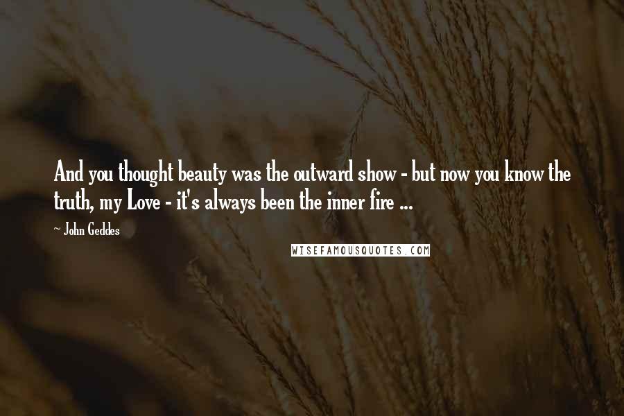 John Geddes Quotes: And you thought beauty was the outward show - but now you know the truth, my Love - it's always been the inner fire ...