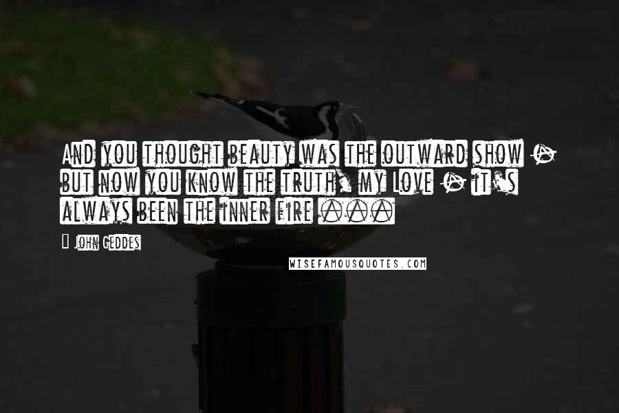 John Geddes Quotes: And you thought beauty was the outward show - but now you know the truth, my Love - it's always been the inner fire ...