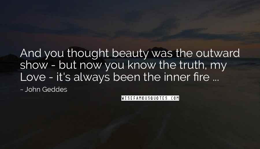 John Geddes Quotes: And you thought beauty was the outward show - but now you know the truth, my Love - it's always been the inner fire ...