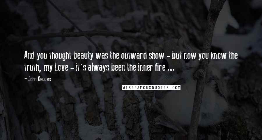 John Geddes Quotes: And you thought beauty was the outward show - but now you know the truth, my Love - it's always been the inner fire ...