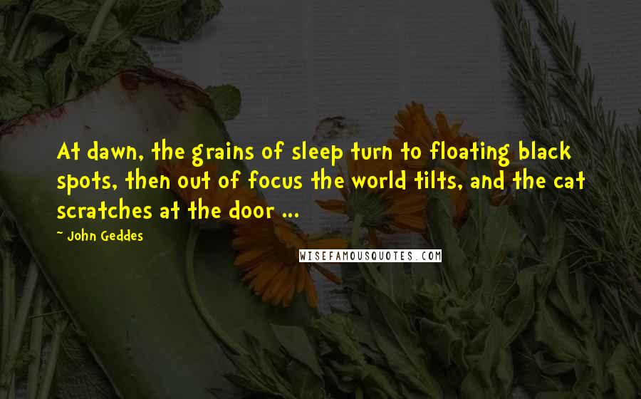 John Geddes Quotes: At dawn, the grains of sleep turn to floating black spots, then out of focus the world tilts, and the cat scratches at the door ...