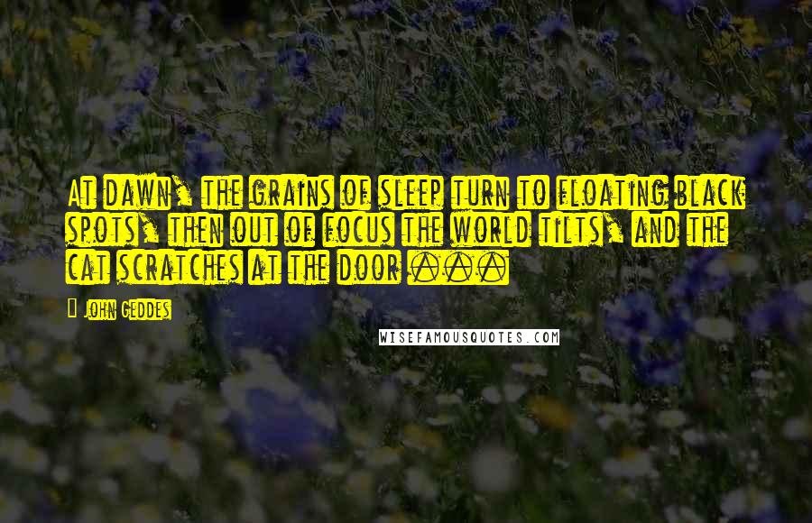 John Geddes Quotes: At dawn, the grains of sleep turn to floating black spots, then out of focus the world tilts, and the cat scratches at the door ...