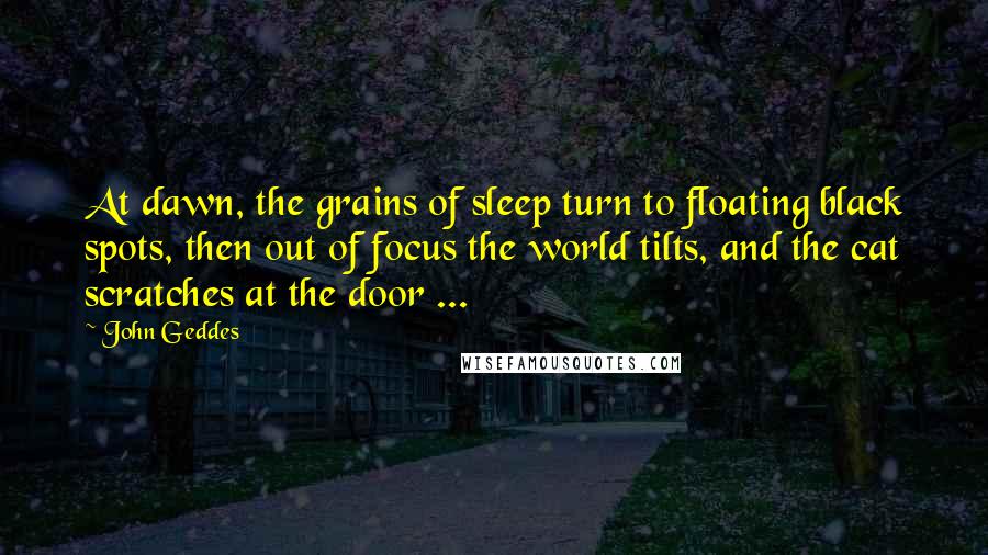 John Geddes Quotes: At dawn, the grains of sleep turn to floating black spots, then out of focus the world tilts, and the cat scratches at the door ...
