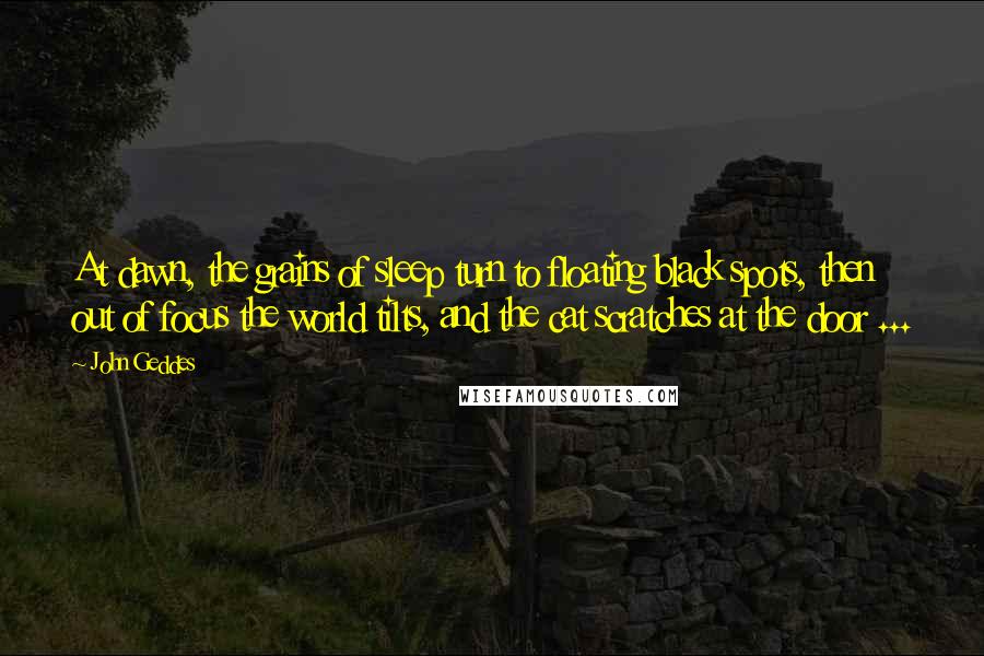 John Geddes Quotes: At dawn, the grains of sleep turn to floating black spots, then out of focus the world tilts, and the cat scratches at the door ...