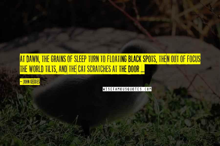 John Geddes Quotes: At dawn, the grains of sleep turn to floating black spots, then out of focus the world tilts, and the cat scratches at the door ...