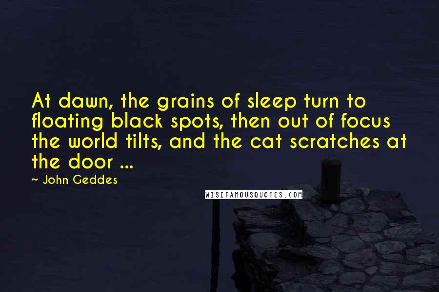 John Geddes Quotes: At dawn, the grains of sleep turn to floating black spots, then out of focus the world tilts, and the cat scratches at the door ...