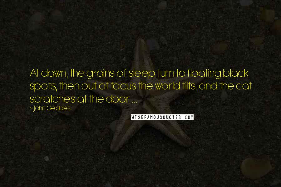 John Geddes Quotes: At dawn, the grains of sleep turn to floating black spots, then out of focus the world tilts, and the cat scratches at the door ...
