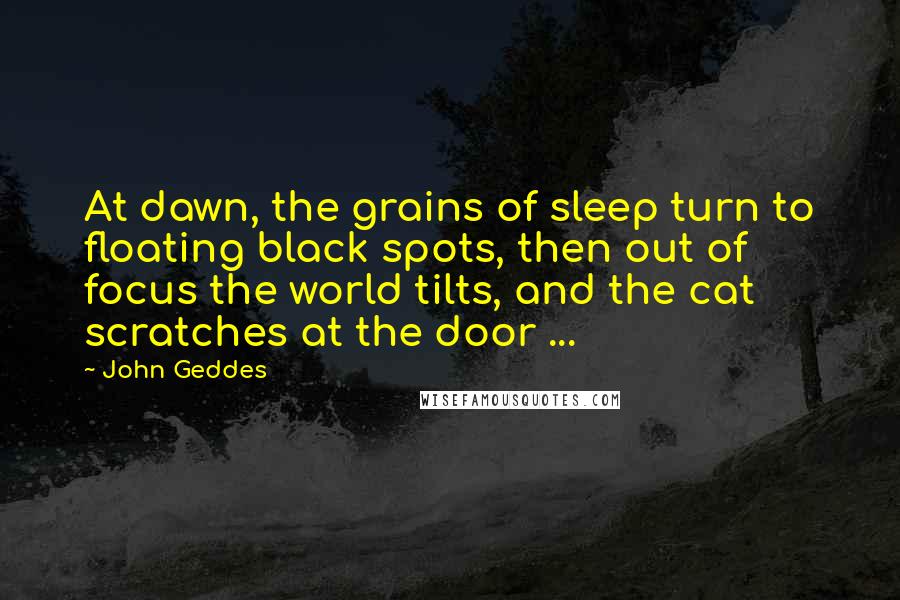 John Geddes Quotes: At dawn, the grains of sleep turn to floating black spots, then out of focus the world tilts, and the cat scratches at the door ...