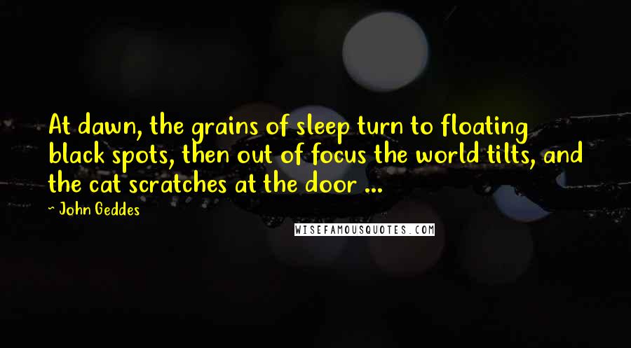 John Geddes Quotes: At dawn, the grains of sleep turn to floating black spots, then out of focus the world tilts, and the cat scratches at the door ...