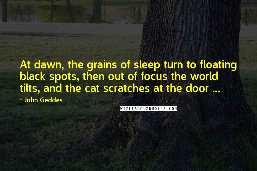 John Geddes Quotes: At dawn, the grains of sleep turn to floating black spots, then out of focus the world tilts, and the cat scratches at the door ...