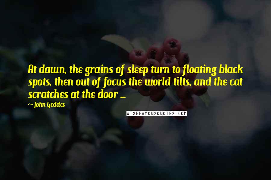 John Geddes Quotes: At dawn, the grains of sleep turn to floating black spots, then out of focus the world tilts, and the cat scratches at the door ...