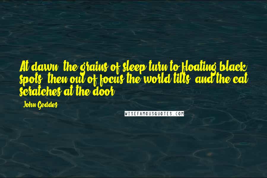 John Geddes Quotes: At dawn, the grains of sleep turn to floating black spots, then out of focus the world tilts, and the cat scratches at the door ...