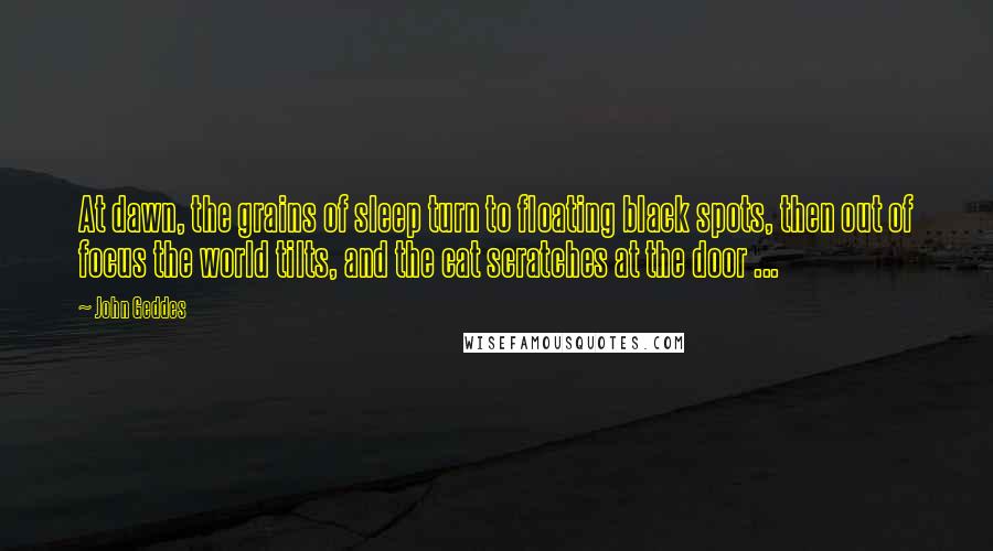 John Geddes Quotes: At dawn, the grains of sleep turn to floating black spots, then out of focus the world tilts, and the cat scratches at the door ...