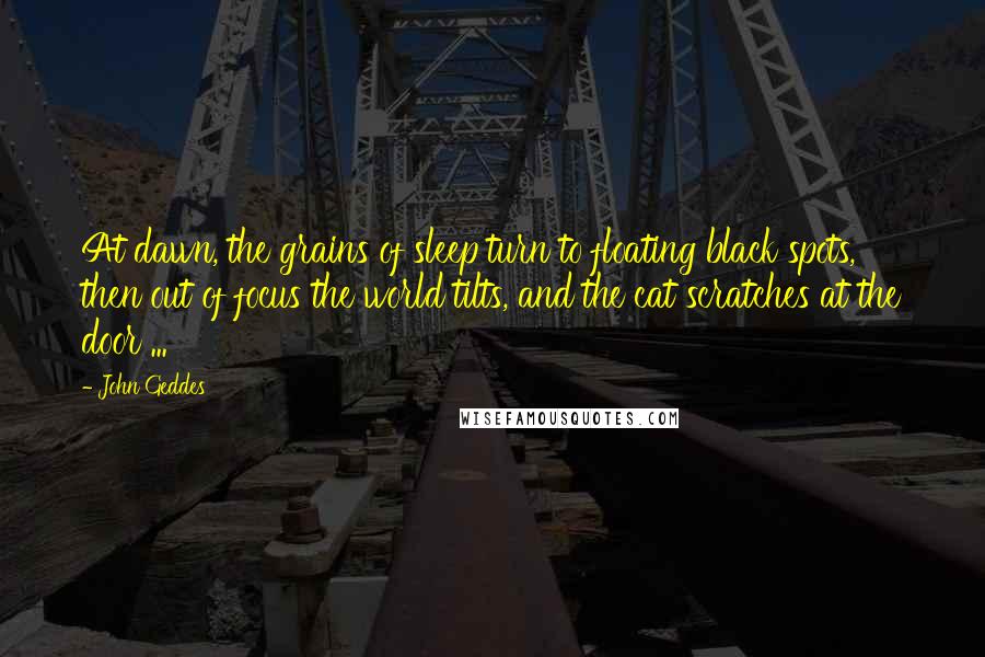 John Geddes Quotes: At dawn, the grains of sleep turn to floating black spots, then out of focus the world tilts, and the cat scratches at the door ...