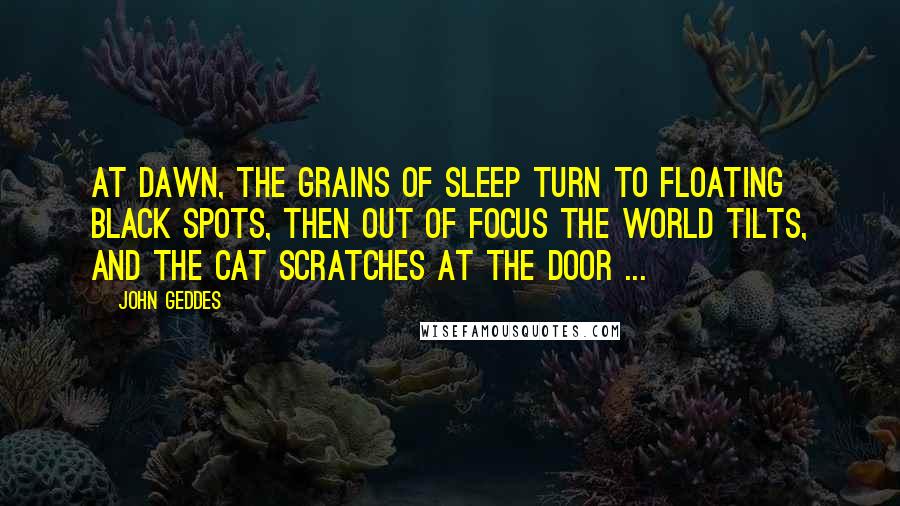 John Geddes Quotes: At dawn, the grains of sleep turn to floating black spots, then out of focus the world tilts, and the cat scratches at the door ...