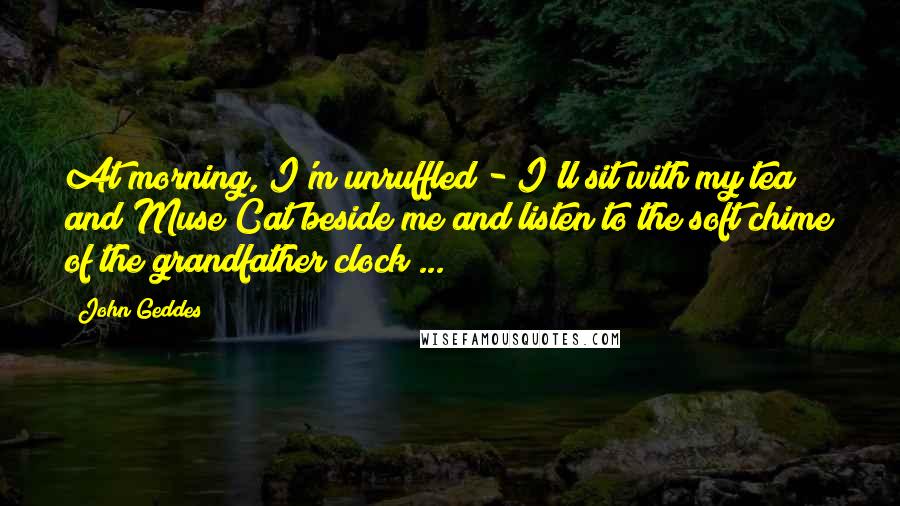John Geddes Quotes: At morning, I'm unruffled - I'll sit with my tea and Muse Cat beside me and listen to the soft chime of the grandfather clock ...