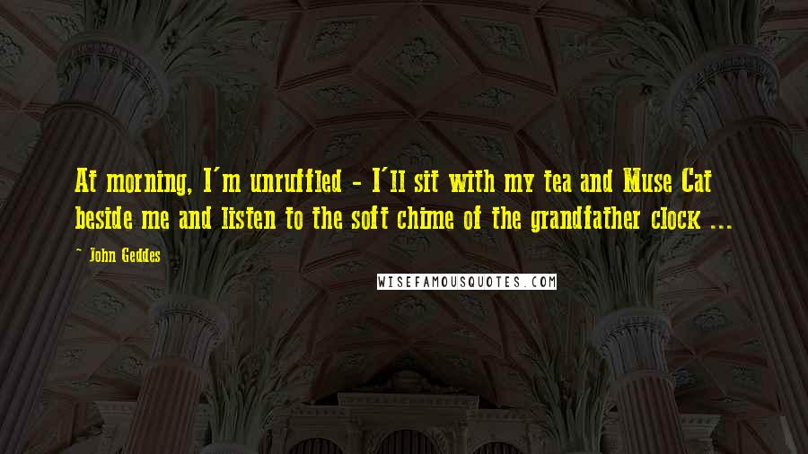 John Geddes Quotes: At morning, I'm unruffled - I'll sit with my tea and Muse Cat beside me and listen to the soft chime of the grandfather clock ...