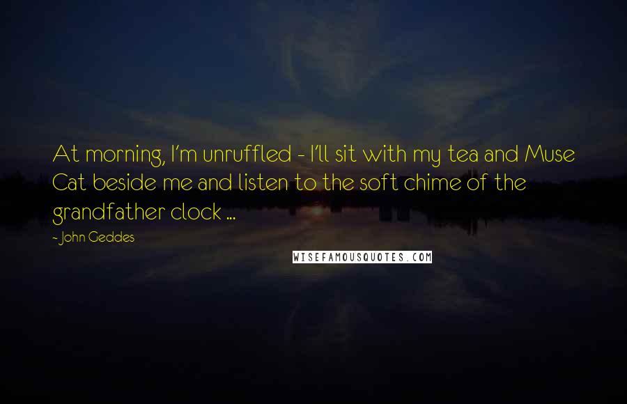 John Geddes Quotes: At morning, I'm unruffled - I'll sit with my tea and Muse Cat beside me and listen to the soft chime of the grandfather clock ...