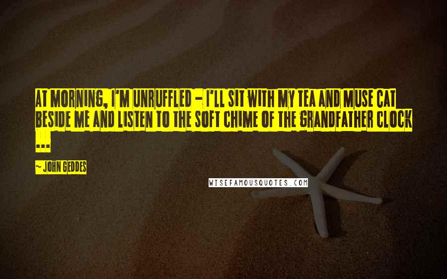 John Geddes Quotes: At morning, I'm unruffled - I'll sit with my tea and Muse Cat beside me and listen to the soft chime of the grandfather clock ...