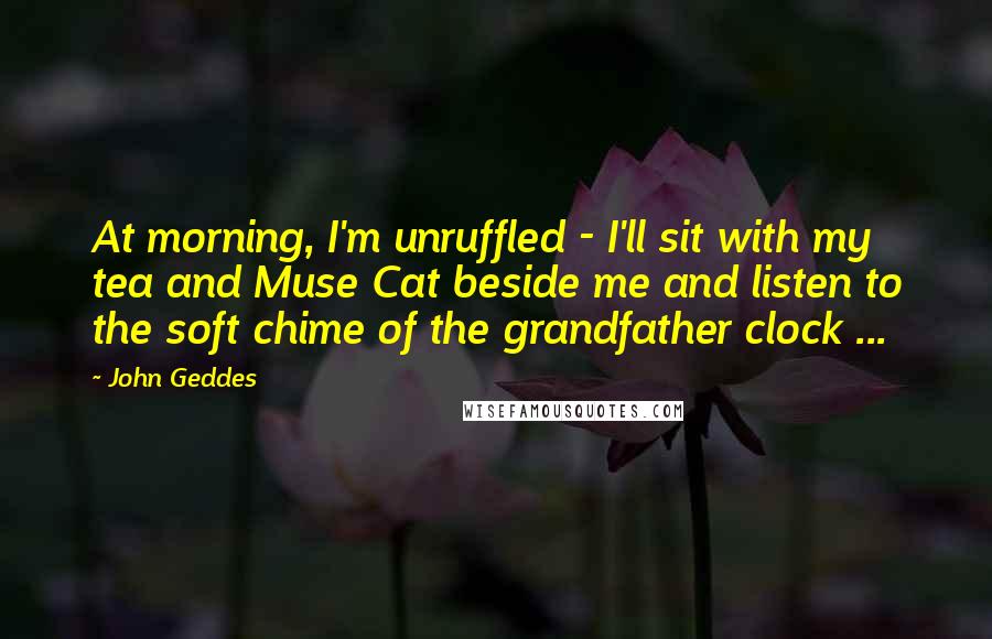 John Geddes Quotes: At morning, I'm unruffled - I'll sit with my tea and Muse Cat beside me and listen to the soft chime of the grandfather clock ...