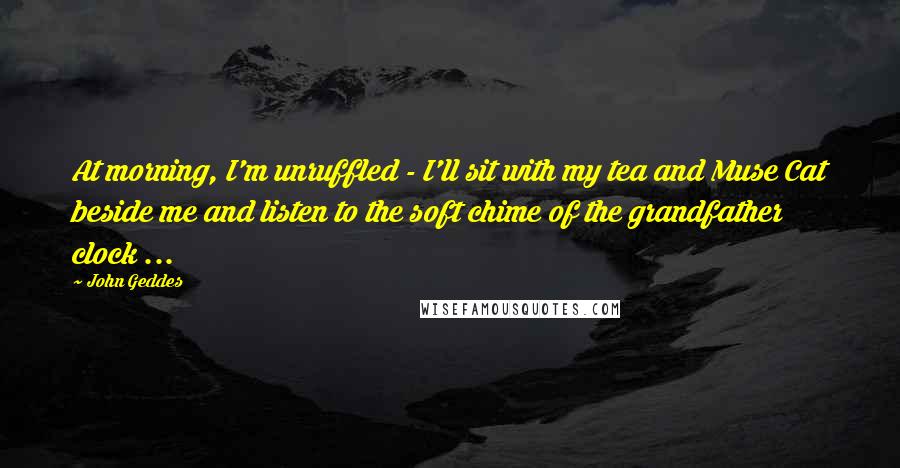 John Geddes Quotes: At morning, I'm unruffled - I'll sit with my tea and Muse Cat beside me and listen to the soft chime of the grandfather clock ...