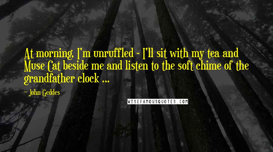 John Geddes Quotes: At morning, I'm unruffled - I'll sit with my tea and Muse Cat beside me and listen to the soft chime of the grandfather clock ...