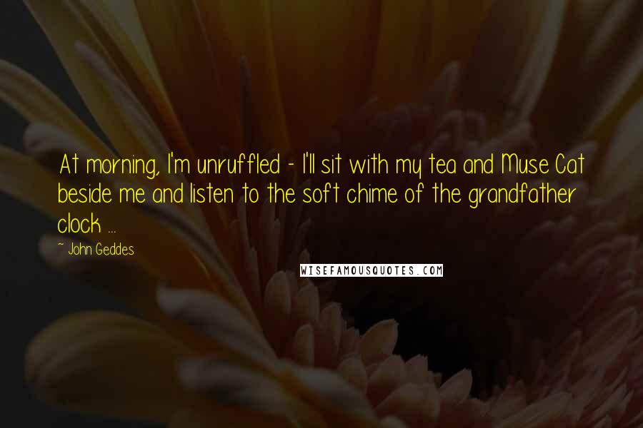 John Geddes Quotes: At morning, I'm unruffled - I'll sit with my tea and Muse Cat beside me and listen to the soft chime of the grandfather clock ...