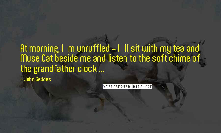 John Geddes Quotes: At morning, I'm unruffled - I'll sit with my tea and Muse Cat beside me and listen to the soft chime of the grandfather clock ...