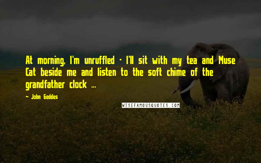 John Geddes Quotes: At morning, I'm unruffled - I'll sit with my tea and Muse Cat beside me and listen to the soft chime of the grandfather clock ...