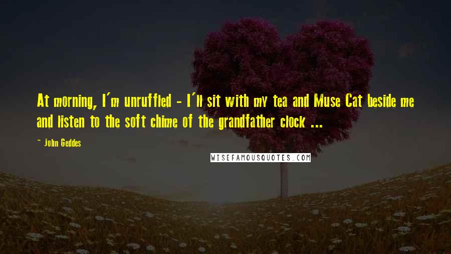 John Geddes Quotes: At morning, I'm unruffled - I'll sit with my tea and Muse Cat beside me and listen to the soft chime of the grandfather clock ...