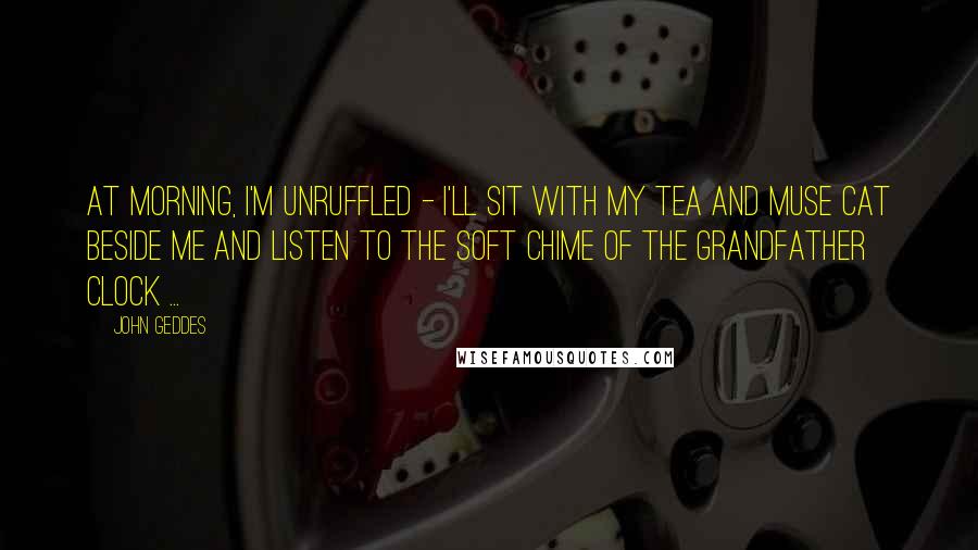 John Geddes Quotes: At morning, I'm unruffled - I'll sit with my tea and Muse Cat beside me and listen to the soft chime of the grandfather clock ...