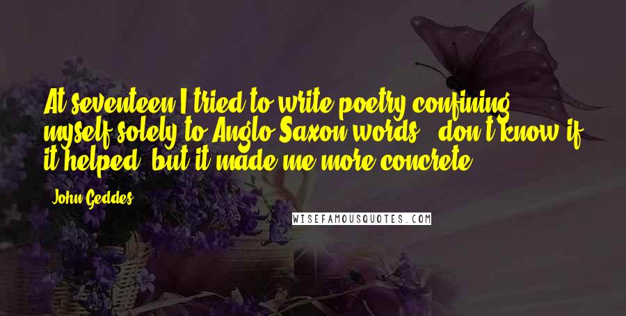 John Geddes Quotes: At seventeen I tried to write poetry confining myself solely to Anglo-Saxon words - don't know if it helped, but it made me more concrete ...