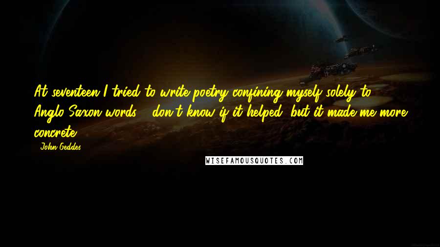 John Geddes Quotes: At seventeen I tried to write poetry confining myself solely to Anglo-Saxon words - don't know if it helped, but it made me more concrete ...