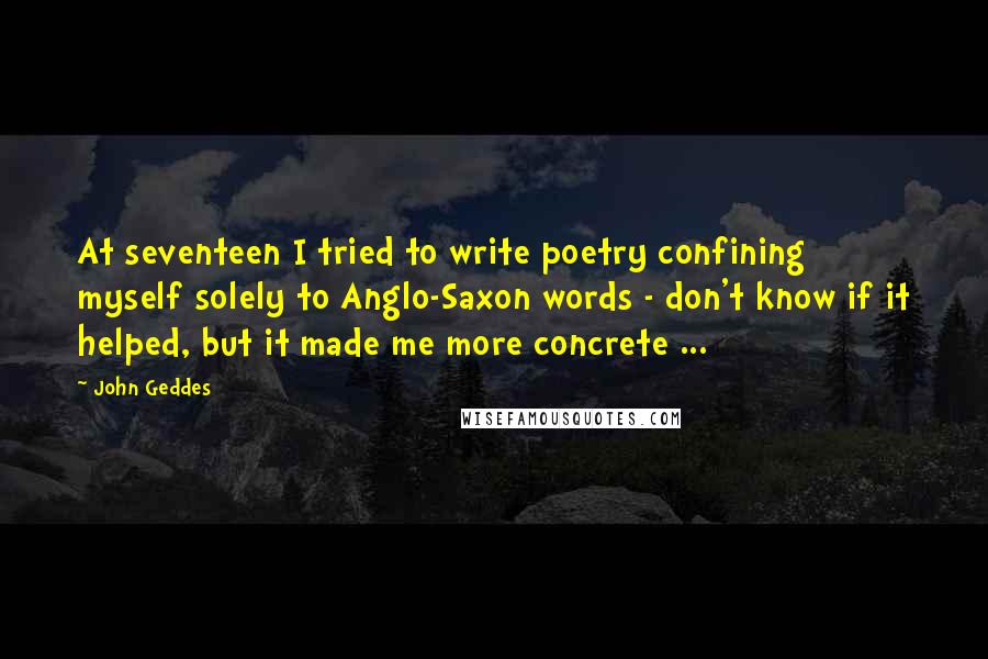 John Geddes Quotes: At seventeen I tried to write poetry confining myself solely to Anglo-Saxon words - don't know if it helped, but it made me more concrete ...