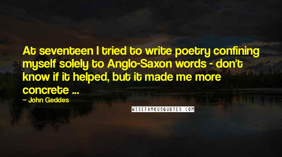 John Geddes Quotes: At seventeen I tried to write poetry confining myself solely to Anglo-Saxon words - don't know if it helped, but it made me more concrete ...