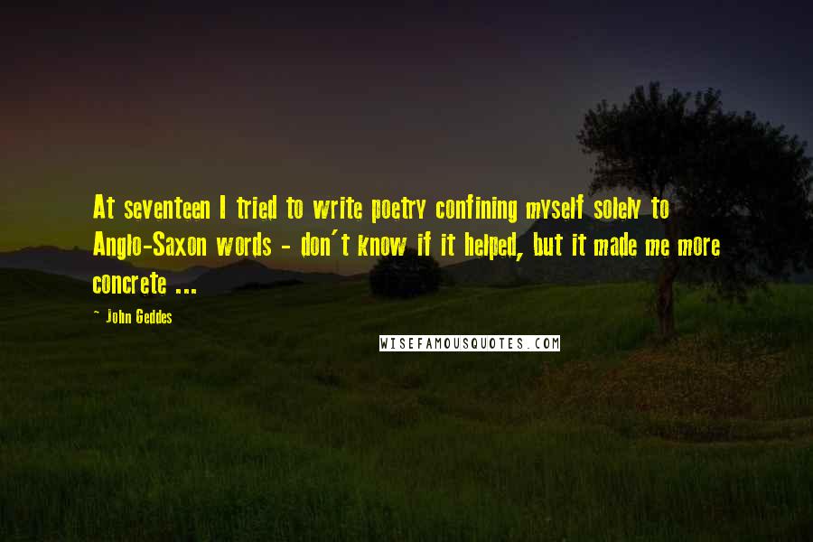 John Geddes Quotes: At seventeen I tried to write poetry confining myself solely to Anglo-Saxon words - don't know if it helped, but it made me more concrete ...