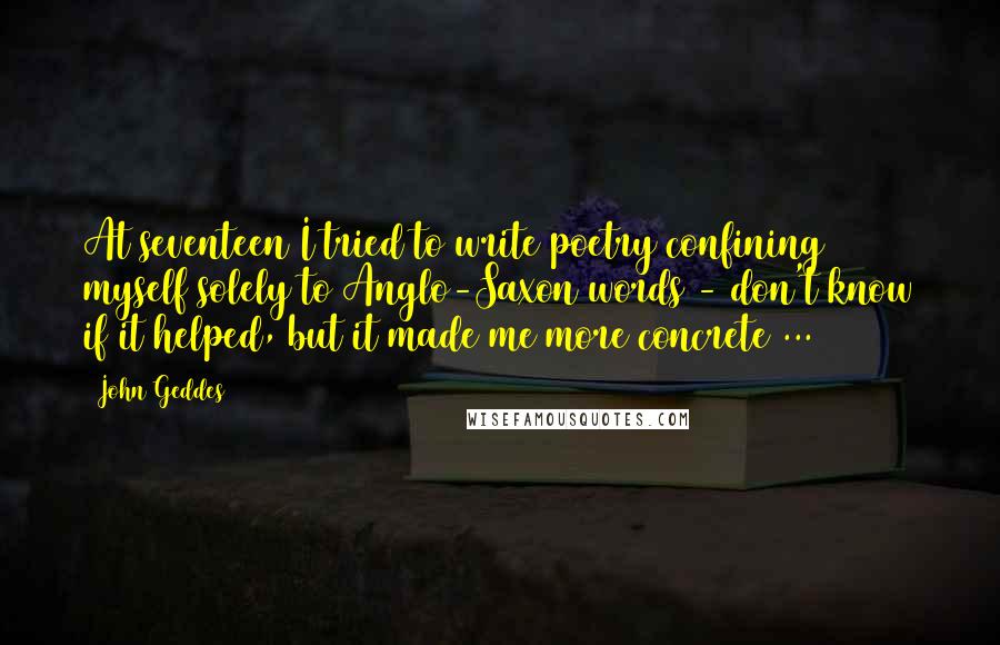 John Geddes Quotes: At seventeen I tried to write poetry confining myself solely to Anglo-Saxon words - don't know if it helped, but it made me more concrete ...