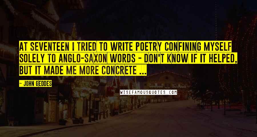 John Geddes Quotes: At seventeen I tried to write poetry confining myself solely to Anglo-Saxon words - don't know if it helped, but it made me more concrete ...