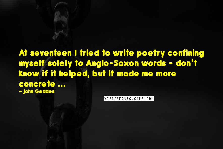 John Geddes Quotes: At seventeen I tried to write poetry confining myself solely to Anglo-Saxon words - don't know if it helped, but it made me more concrete ...