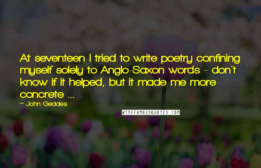 John Geddes Quotes: At seventeen I tried to write poetry confining myself solely to Anglo-Saxon words - don't know if it helped, but it made me more concrete ...