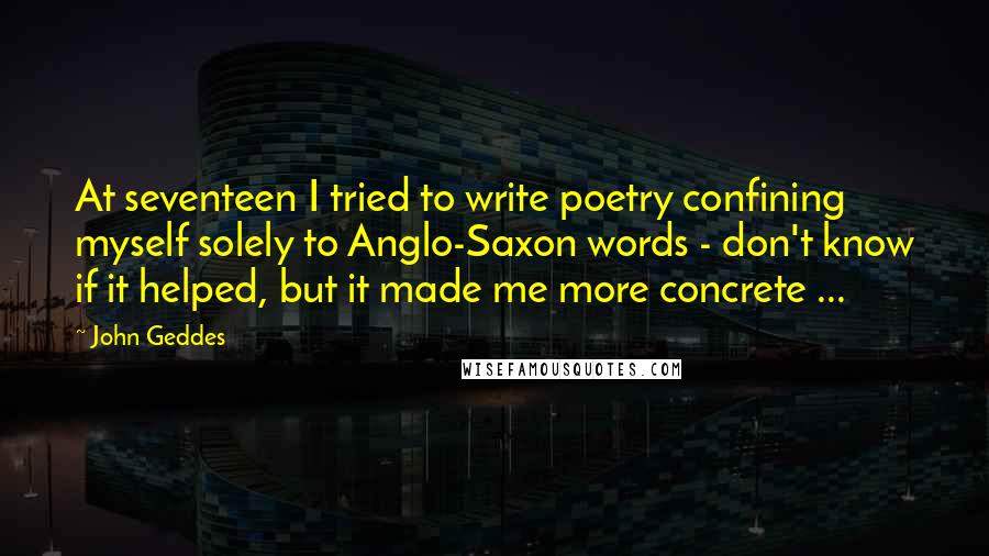 John Geddes Quotes: At seventeen I tried to write poetry confining myself solely to Anglo-Saxon words - don't know if it helped, but it made me more concrete ...