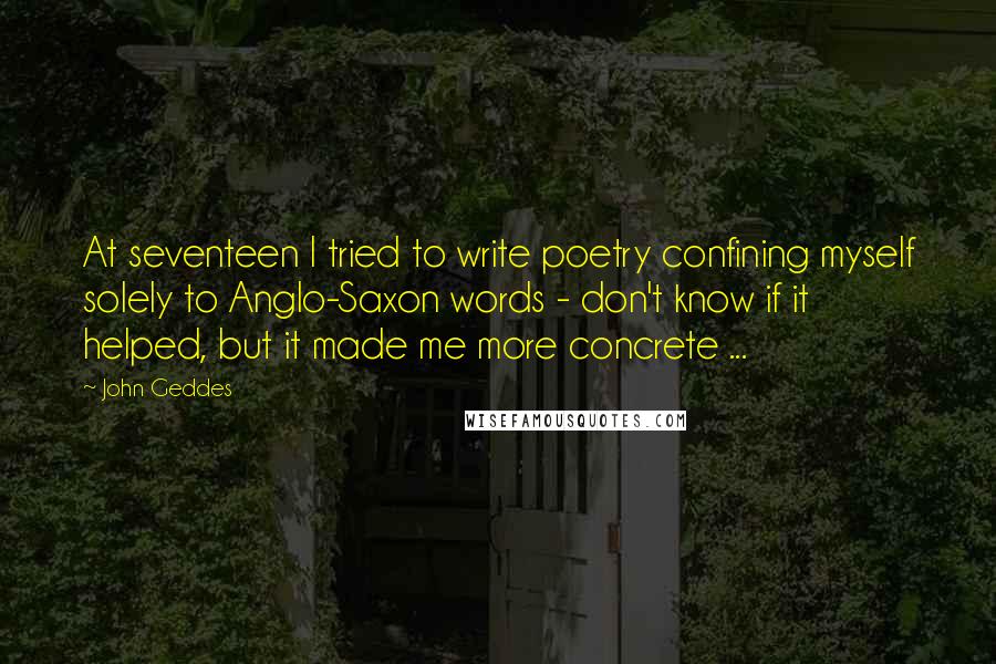 John Geddes Quotes: At seventeen I tried to write poetry confining myself solely to Anglo-Saxon words - don't know if it helped, but it made me more concrete ...