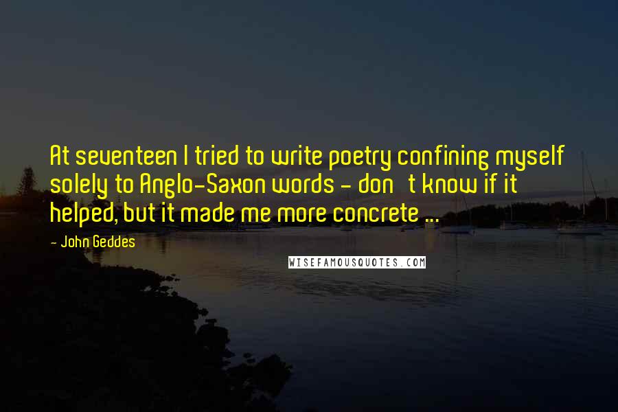 John Geddes Quotes: At seventeen I tried to write poetry confining myself solely to Anglo-Saxon words - don't know if it helped, but it made me more concrete ...