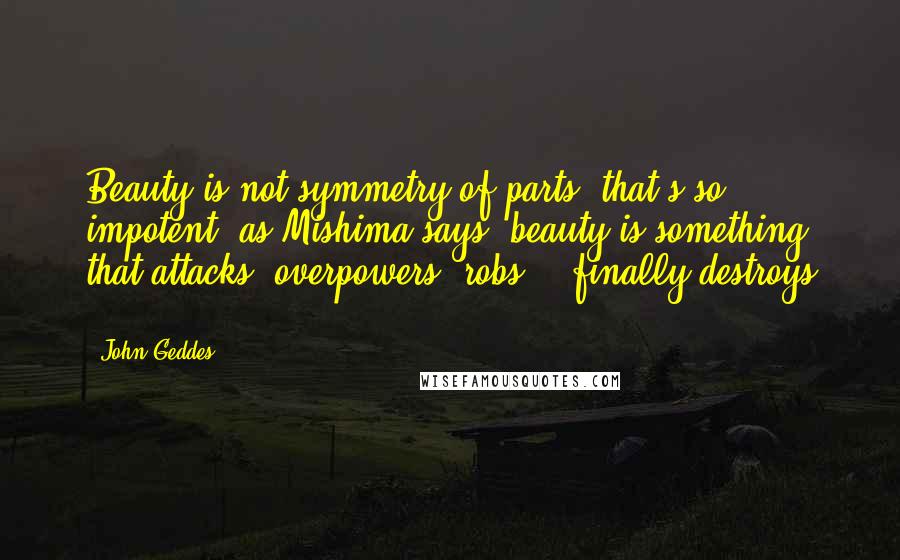 John Geddes Quotes: Beauty is not symmetry of parts- that's so impotent -as Mishima says, beauty is something that attacks, overpowers, robs, & finally destroys ...