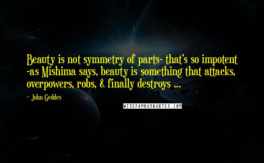 John Geddes Quotes: Beauty is not symmetry of parts- that's so impotent -as Mishima says, beauty is something that attacks, overpowers, robs, & finally destroys ...