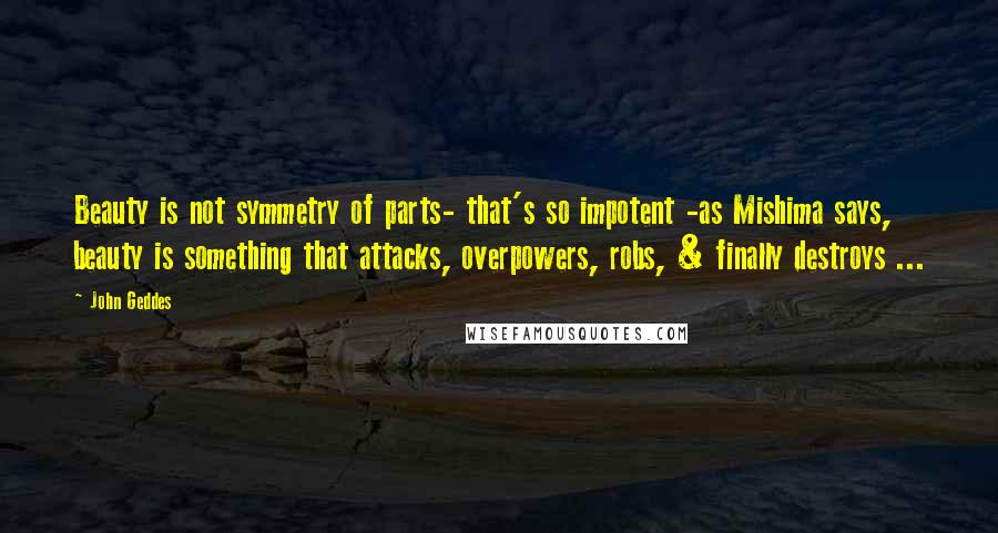 John Geddes Quotes: Beauty is not symmetry of parts- that's so impotent -as Mishima says, beauty is something that attacks, overpowers, robs, & finally destroys ...