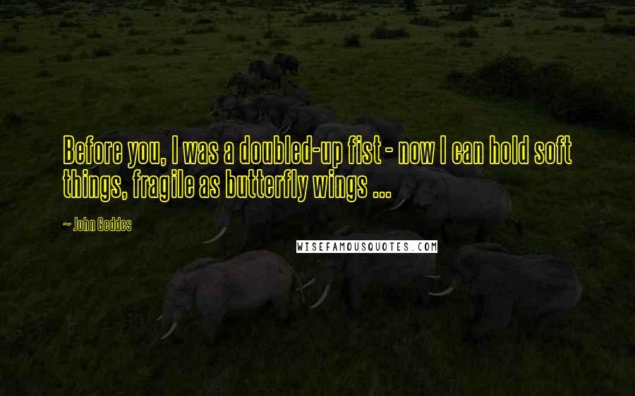 John Geddes Quotes: Before you, I was a doubled-up fist - now I can hold soft things, fragile as butterfly wings ...
