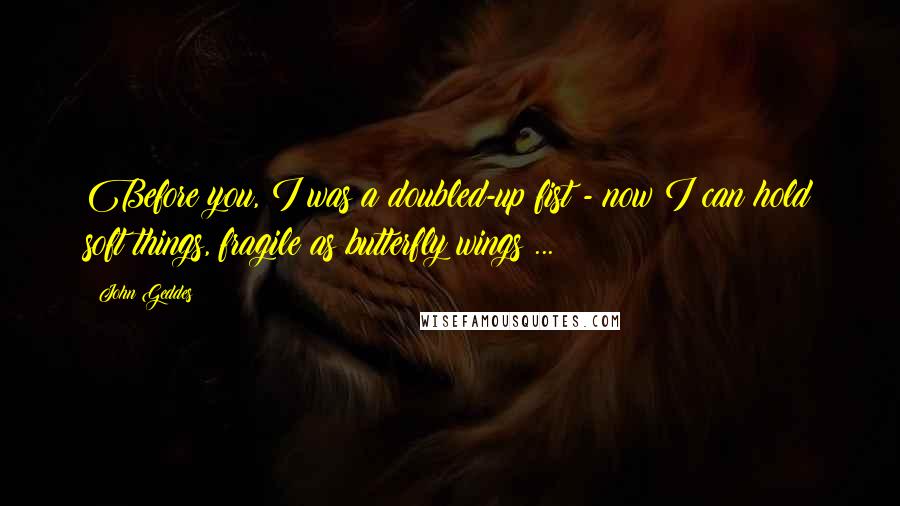 John Geddes Quotes: Before you, I was a doubled-up fist - now I can hold soft things, fragile as butterfly wings ...