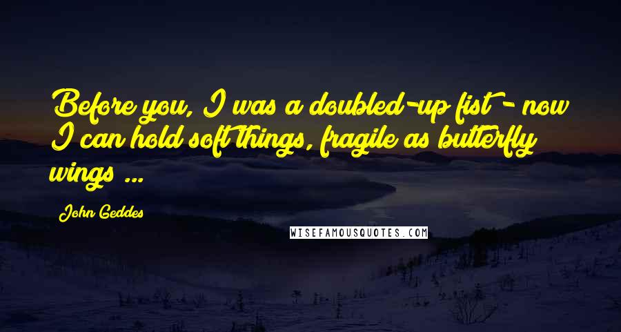 John Geddes Quotes: Before you, I was a doubled-up fist - now I can hold soft things, fragile as butterfly wings ...